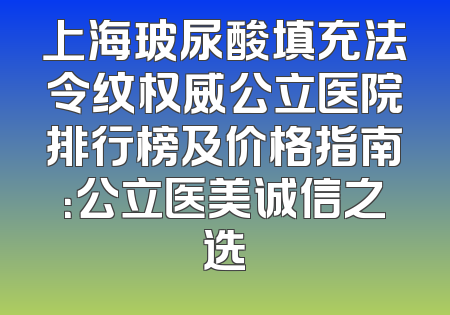 上海玻尿酸填充法令纹权威公立医院排行榜及价格指南：公立医美诚信之选