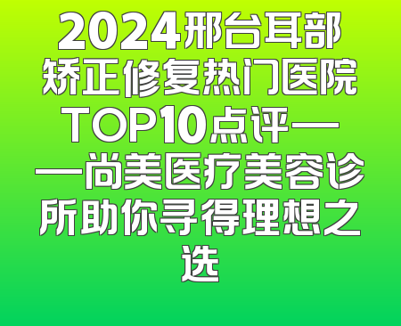 2024邢台耳部矫正修复热门医院TOP10点评——尚美医疗美容诊所助你寻得理想之选