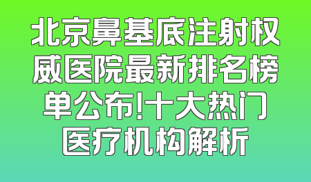 北京鼻基底注射权威医院最新排名榜单公布！十大热门医疗机构解析