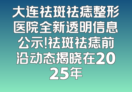 大连祛斑祛痣整形医院全新透明信息公示！祛斑祛痣前沿动态揭晓在2025年