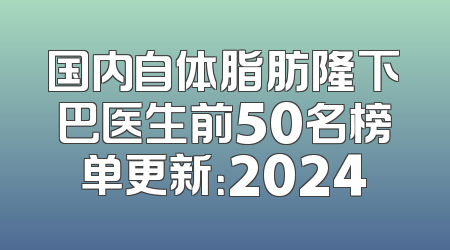 国内自体脂肪隆下巴医生前50名榜单更新：2024