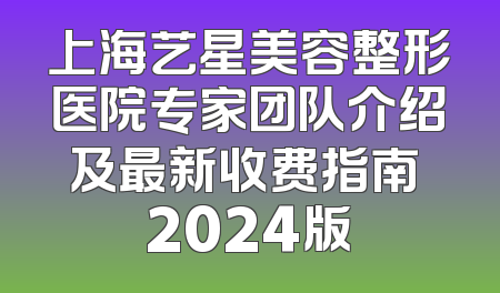 上海艺星美容整形医院专家团队介绍及最新收费指南 2024版