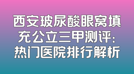 西安玻尿酸眼窝填充公立三甲测评：热门医院排行解析