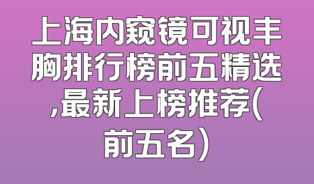 上海内窥镜可视丰胸排行榜前五精选，最新上榜推荐（前五名）