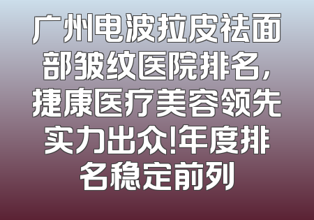 广州电波拉皮祛面部皱纹医院排名，捷康医疗美容领先实力出众！年度排名稳定前列