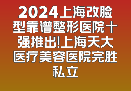 2024上海改脸型靠谱整形医院十强推出！上海天大医疗美容医院完胜私立