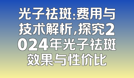 光子祛斑：费用与技术解析，探究2024年光子祛斑效果与性价比