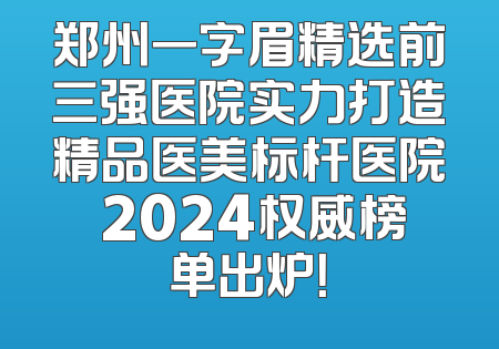 郑州一字眉精选前三强医院实力打造精品医美标杆医院 2024权威榜单出炉！
