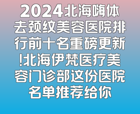 2024北海嗨体去颈纹美容医院排行前十名重磅更新！北海伊梵医疗美容门诊部这份医院名单推荐给你