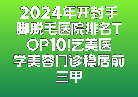 2024年开封手脚脱毛医院排名TOP10！艺美医学美容门诊稳居前三甲