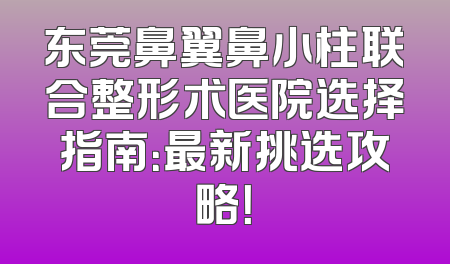 东莞鼻翼鼻小柱联合整形术医院选择指南：最新挑选攻略！