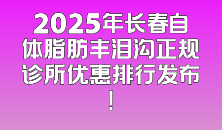2025年长春自体脂肪丰泪沟正规诊所优惠排行发布！