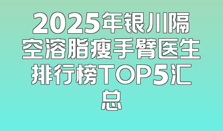 2025年银川隔空溶脂瘦手臂医生排行榜TOP5汇总