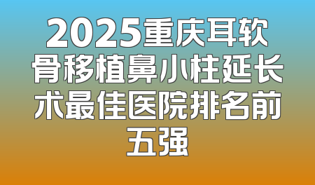 2025重庆耳软骨移植鼻小柱延长术最佳医院排名前五强