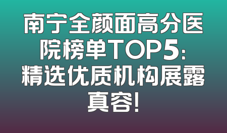南宁全颜面高分医院榜单TOP5：精选优质机构展露真容！
