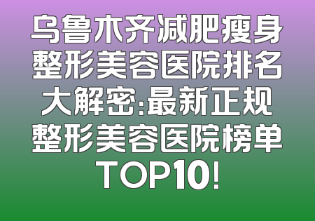 乌鲁木齐减肥瘦身整形美容医院排名大解密：最新正规整形美容医院榜单TOP10！
