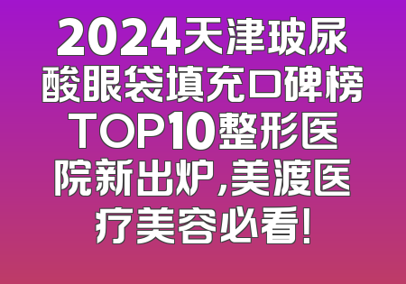 2024天津玻尿酸眼袋填充口碑榜TOP10整形医院新出炉，美渡医疗美容必看！