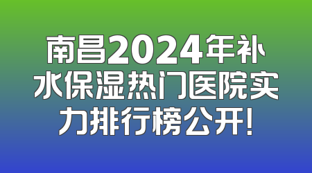 南昌2024年补水保湿热门医院实力排行榜公开！