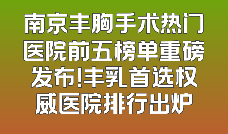 南京丰胸手术热门医院前五榜单重磅发布！丰乳首选权威医院排行出炉
