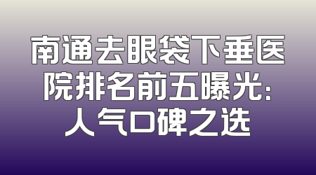 南通去眼袋下垂医院排名前五曝光：人气口碑之选