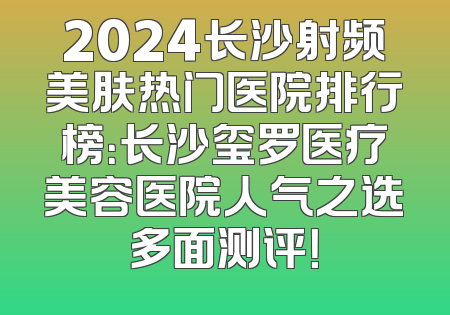 2024长沙射频美肤热门医院排行榜：长沙玺罗医疗美容医院人气之选多面测评！