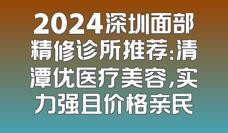 2024深圳面部精修诊所推荐：清潭优医疗美容，实力强且价格亲民