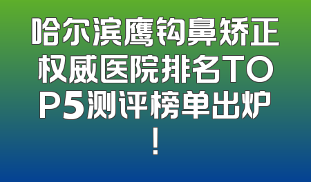 哈尔滨鹰钩鼻矫正权威医院排名TOP5测评榜单出炉！