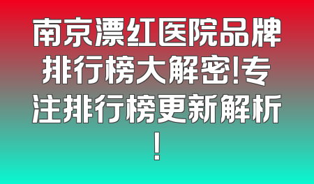 南京漂红医院品牌排行榜大解密！专注排行榜更新解析！