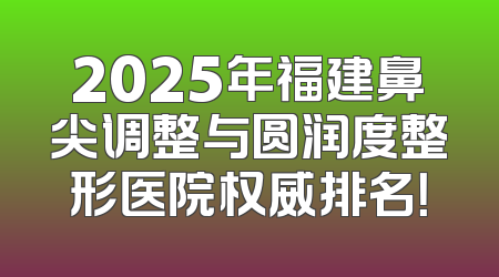 2025年福建鼻尖调整与圆润度整形医院权威排名！