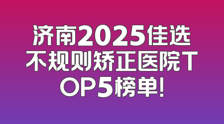 济南2025佳选不规则矫正医院TOP5榜单！