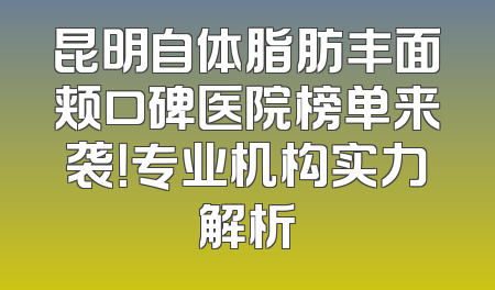 昆明自体脂肪丰面颊口碑医院榜单来袭！专业机构实力解析