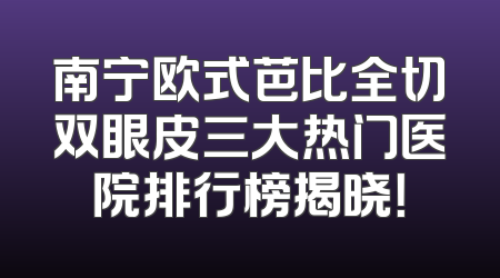 南宁欧式芭比全切双眼皮三大热门医院排行榜揭晓！