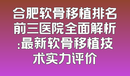合肥软骨移植排名前三医院全面解析：最新软骨移植技术实力评价