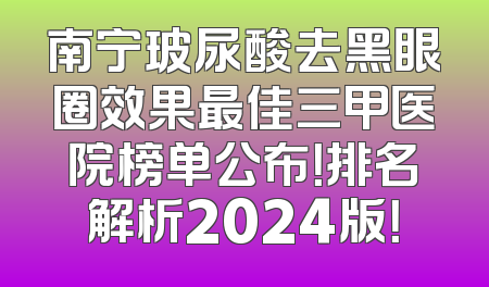 南宁玻尿酸去黑眼圈效果最佳三甲医院榜单公布！排名解析2024版！