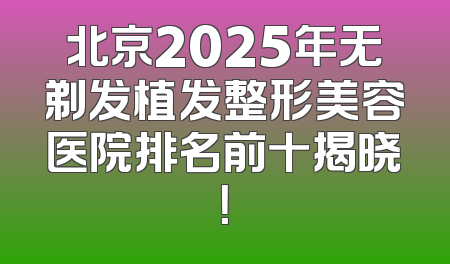 北京2025年无剃发植发整形美容医院排名前十揭晓！