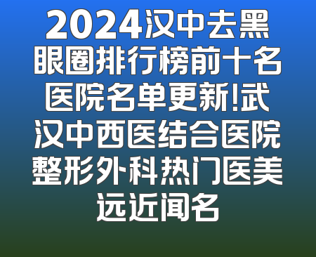 2024汉中去黑眼圈排行榜前十名医院名单更新！武汉中西医结合医院整形外科热门医美远近闻名