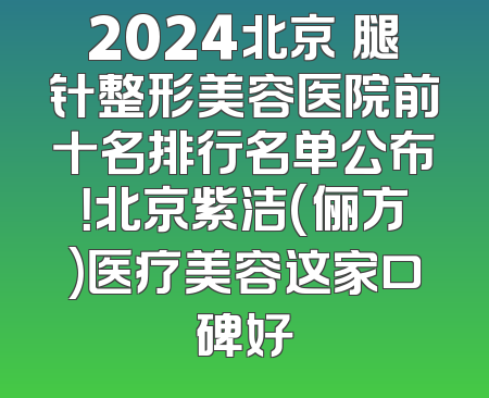 2024北京廋腿针整形美容医院前十名排行名单公布！北京紫洁(俪方)医疗美容这家口碑好
