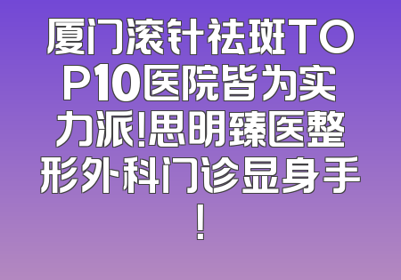 厦门滚针祛斑TOP10医院皆为实力派！思明臻医整形外科门诊显身手！