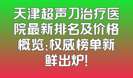 天津超声刀治疗医院最新排名及价格概览：权威榜单新鲜出炉！