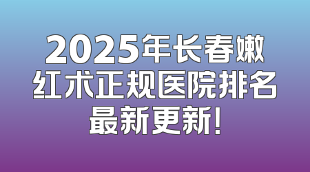 2025年长春嫩红术正规医院排名最新更新！