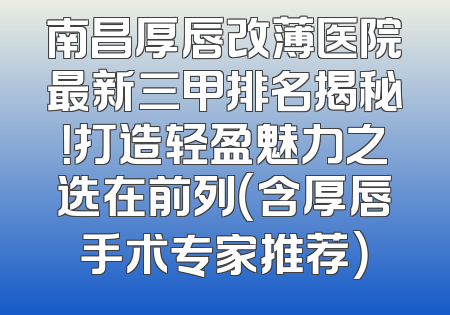 南昌厚唇改薄医院最新三甲排名揭秘！打造轻盈魅力之选在前列（含厚唇手术专家推荐）