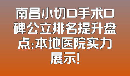 南昌小切口手术口碑公立排名提升盘点：本地医院实力展示！