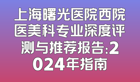 上海曙光医院西院医美科专业深度评测与推荐报告：2024年指南