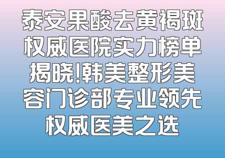 泰安果酸去黄褐斑权威医院实力榜单揭晓！韩美整形美容门诊部专业领先权威医美之选