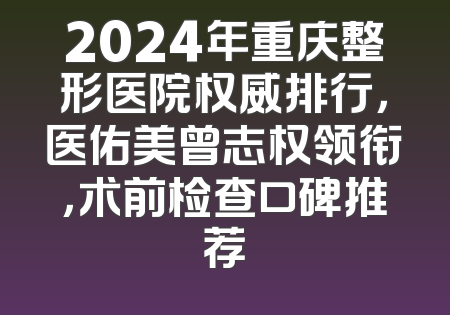 2024年重庆整形医院权威排行，医佑美曾志权领衔，术前检查口碑推荐