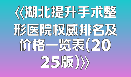 《湖北提升手术整形医院权威排名及价格一览表（2025版）》