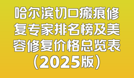 哈尔滨切口瘢痕修复专家排名榜及美容修复价格总览表（2025版）