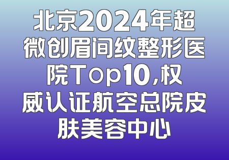 北京2024年超微创眉间纹整形医院Top10，权威认证航空总院皮肤美容中心