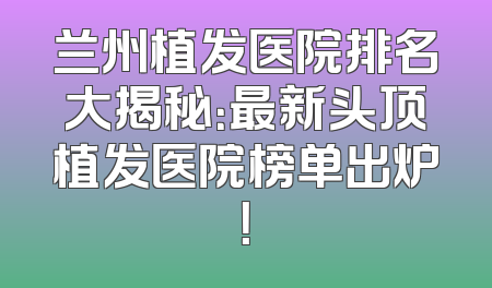 兰州植发医院排名大揭秘：最新头顶植发医院榜单出炉！