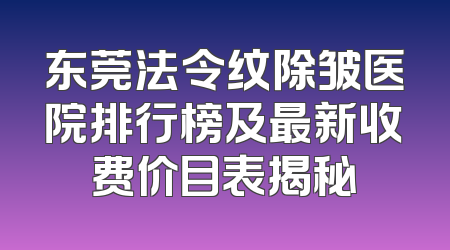 东莞法令纹除皱医院排行榜及最新收费价目表揭秘